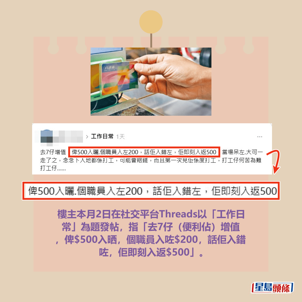 樓主本月2日在社交平台Threads以「工作日 常」為題發帖,指「去7仔(便利佔)增值 ,俾$500入晒,個職員入咗$200,話佢入錯 咗,佢即刻入返$500」。Threads截圖及資料圖片 樓主本月2日在社交平台Threads以「工作日 常」為題發帖,指「去7仔(便利佔)增值 ,俾$500入晒,個職員入咗$200,話佢入錯 咗,佢即刻入返$500」。Threads截圖及資料圖片