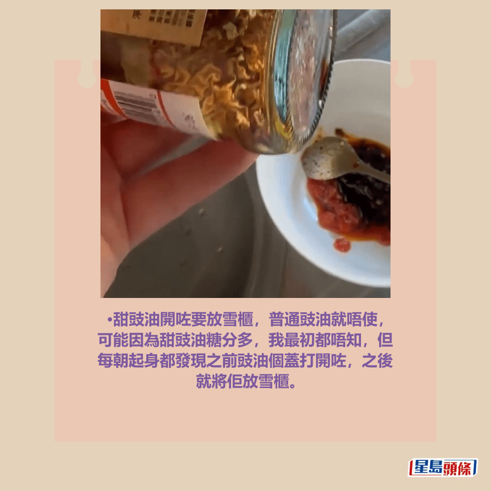 •甜豉油開咗要放雪櫃,普通豉油就唔使, 可能因為甜豉油糖分多,我最初都唔知,但 每朝起身都發現之前豉油個蓋打開咗,之後 就將佢放雪櫃。Threads截圖 •甜豉油開咗要放雪櫃,普通豉油就唔使, 可能因為甜豉油糖分多,我最初都唔知,但 每朝起身都發現之前豉油個蓋打開咗,之後 就將佢放雪櫃。Threads截圖