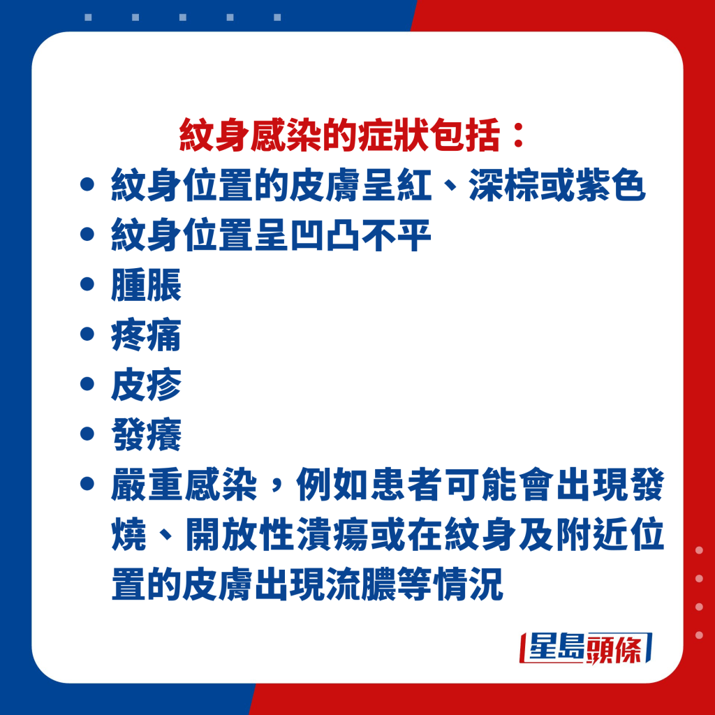 纹身感染的症状包括： 纹身位置的皮肤呈红、深棕或紫色 纹身位置呈凹凸不平、肿胀 、疼痛、 皮疹、 发痒等。