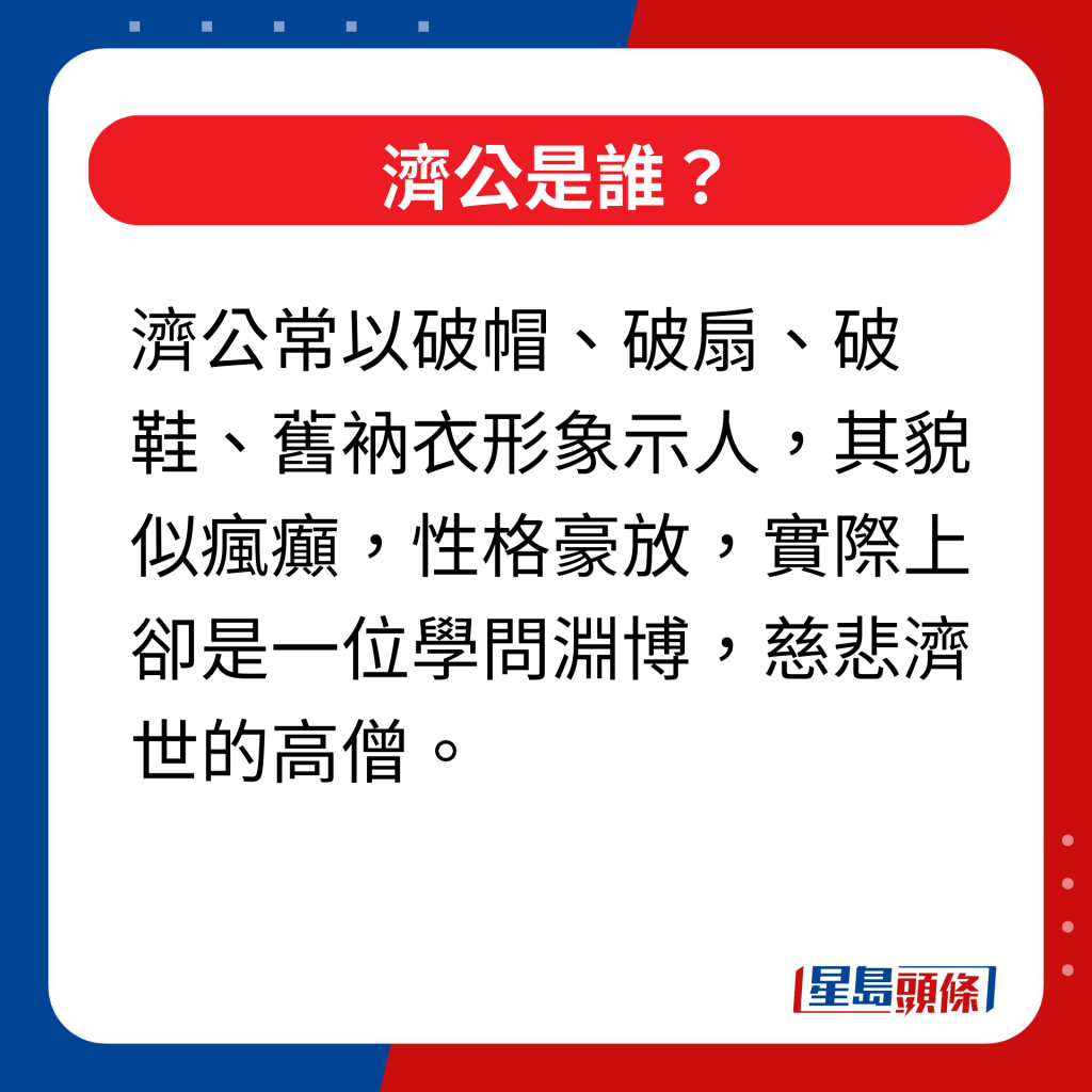 濟公是誰｜濟公常以破帽、破扇、破鞋、舊衲衣形象示人，其貌似瘋癲，性格豪放，實際上卻是一位學問淵博，慈悲濟世的高僧。