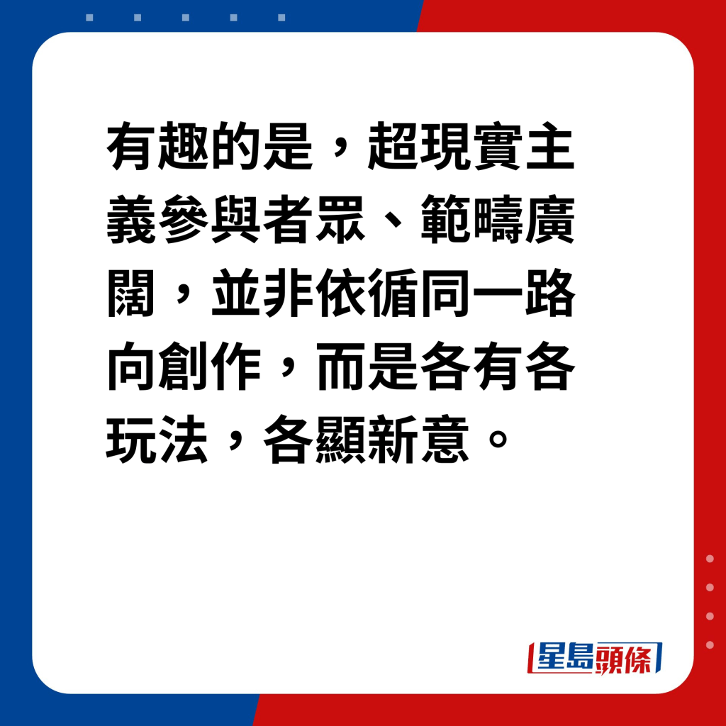 藝壇魔法師達利｜超現實主義興起 有趣的是，超現實主義參與者眾、範疇廣闊，並非依循同一路向創作，而是各有各玩法，各顯新意。