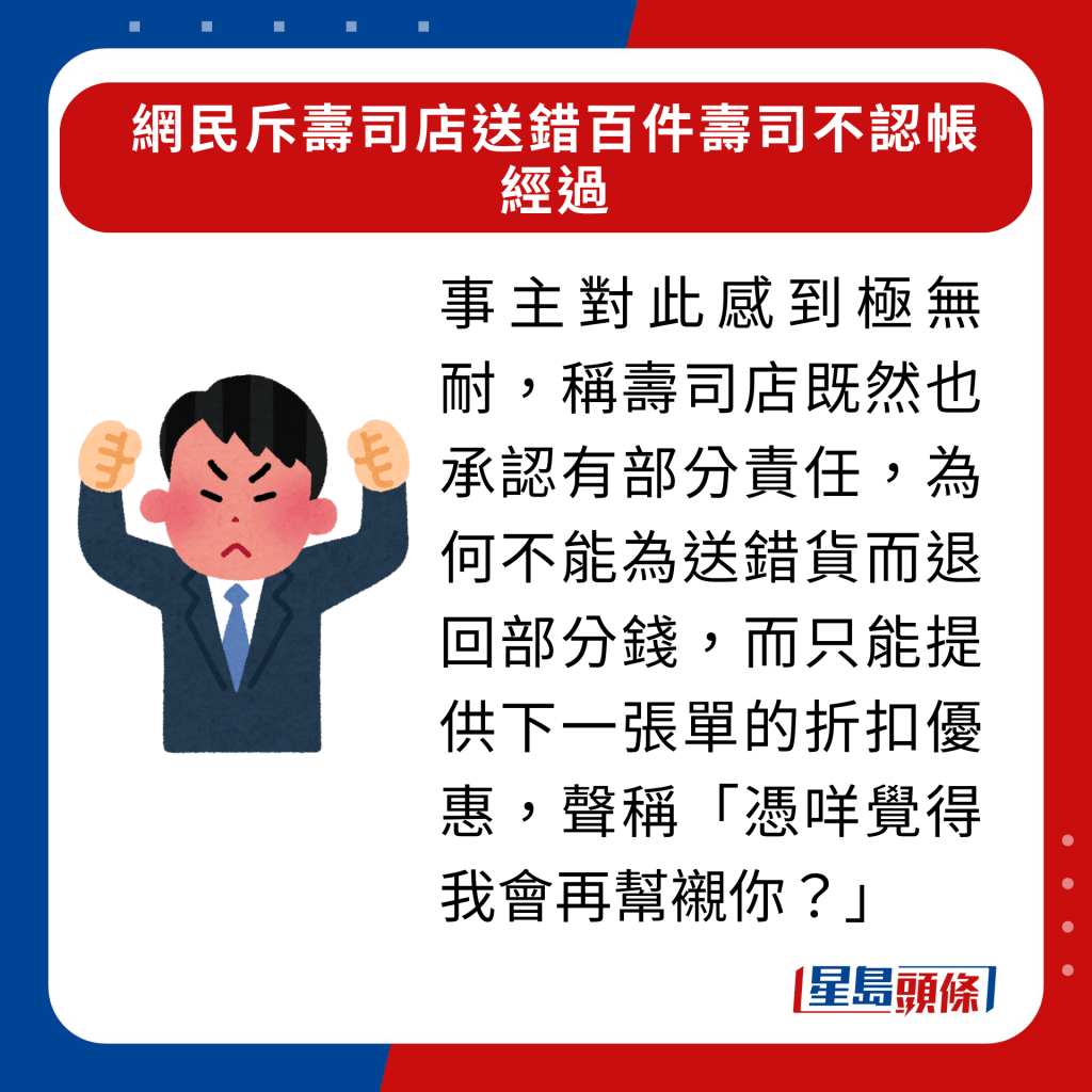 事主對此感到極無耐，稱壽司店既然也承認有部分責任，為何不能為送錯貨而退回部分錢，而只能提供下一張單的折扣優惠，聲稱「憑咩覺得我會再幫襯你？」