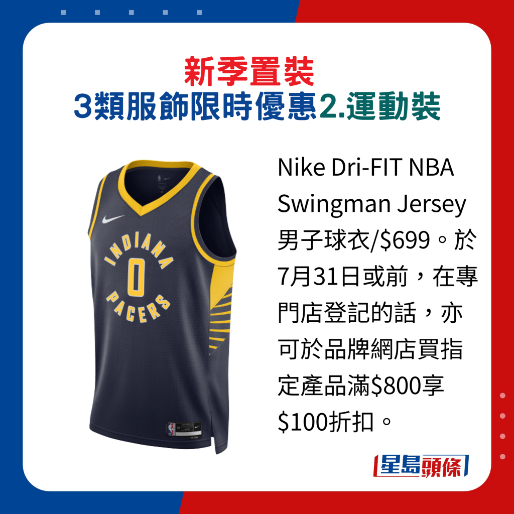 换季置装3类服饰限时优惠：2.运动装，Nike Dri-FIT NBA Swingman Jersey 男子球衣/$699。于7月31日或前，在专门店登记的话，亦可于品牌网店买指定产品满$800享$100折扣。