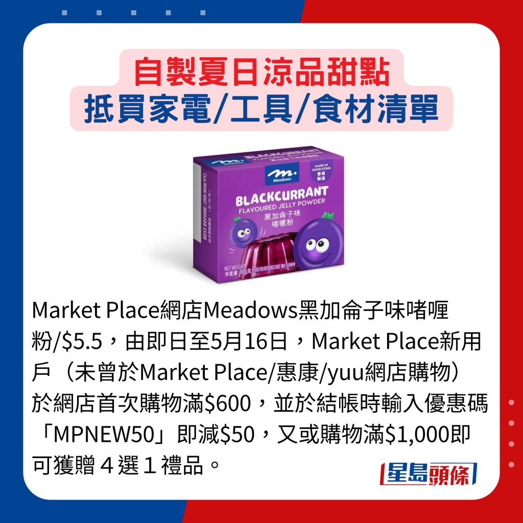 Market Place網店Meadows黑加侖子味啫喱粉/$5.5，由即日至5月16日，Market Place新用戶（未曾於Market Place/惠康/yuu網店購物）於網店首次購物滿$600，並於結帳時輸入優惠碼「MPNEW50」即減$50，又或購物滿$1,000即可獲贈４選１禮品。