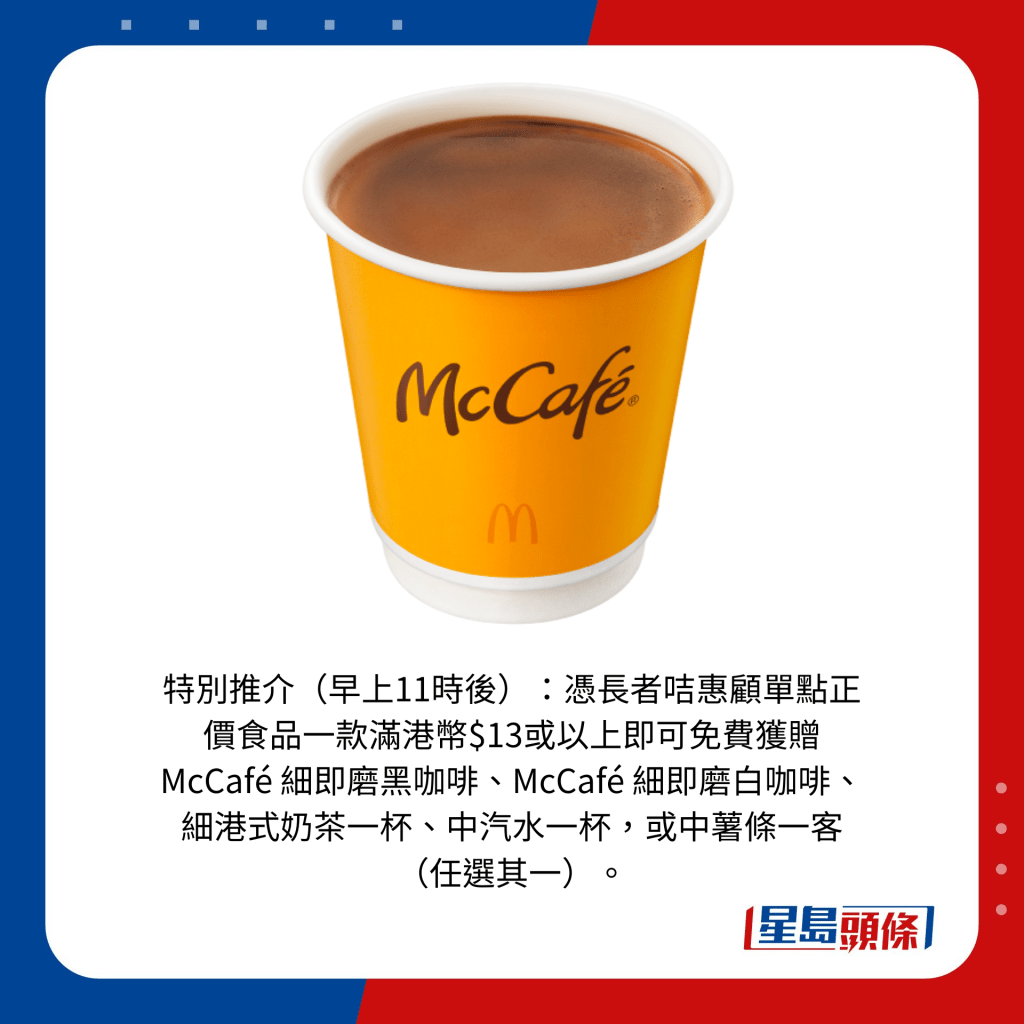 特別推介(早上11時後):憑長者咭惠顧單點正價食品一款滿港幣$13或以上即可免費獲贈McCafé 細即磨黑咖啡、McCafé 細即磨白咖啡、細港式奶茶一杯、中汽水一杯,或中薯條一客(任選其一)。