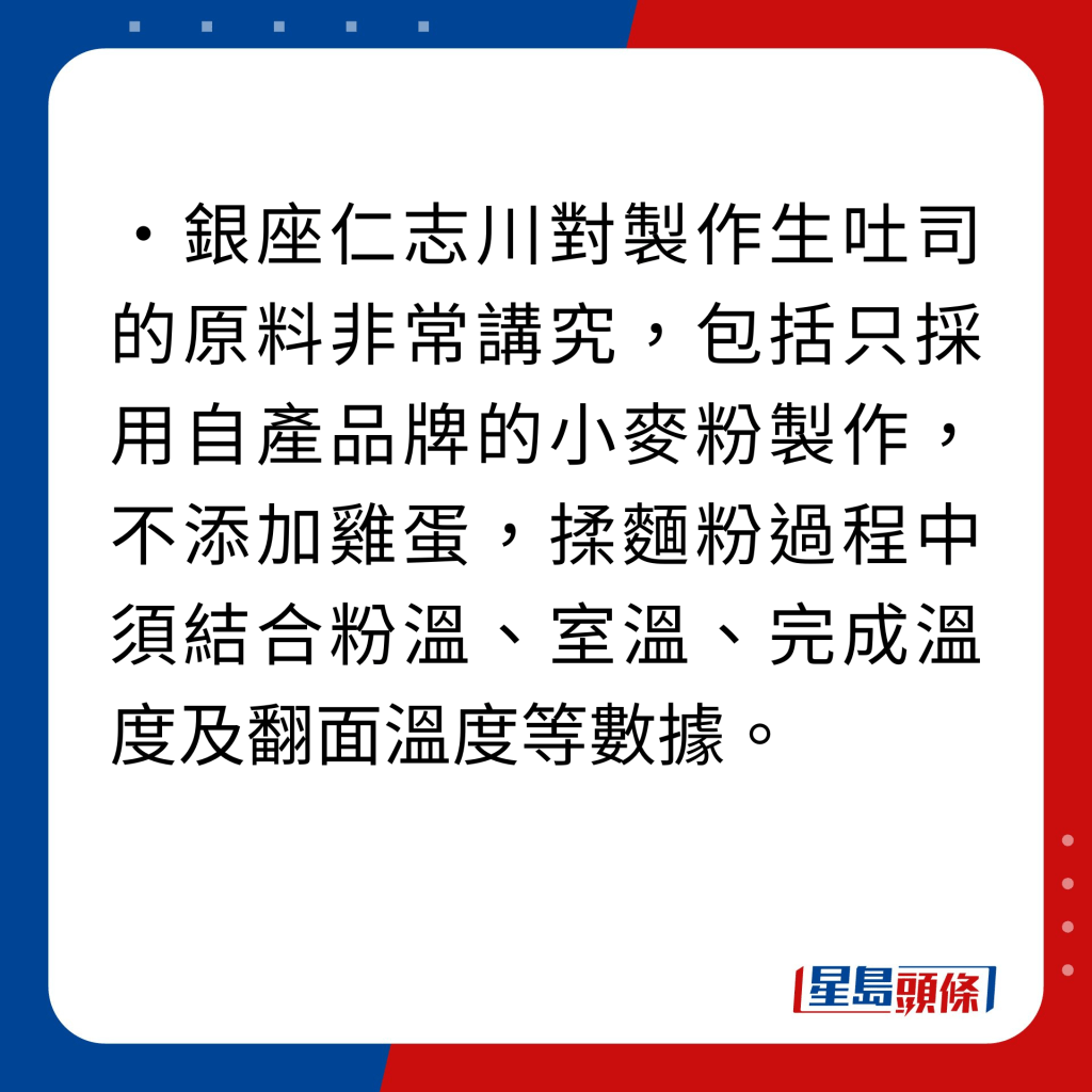 銀座仁志川生吐司 4大美味秘密｜1. 選用自產品牌麵粉選用自產品牌麵粉：銀座仁志川對製作生吐司的原料非常講究，包括只採用自產品牌的小麥粉製作，不添加雞蛋，揉麵粉過程中須結合粉溫、室溫、完成溫度及翻面溫度等數據。