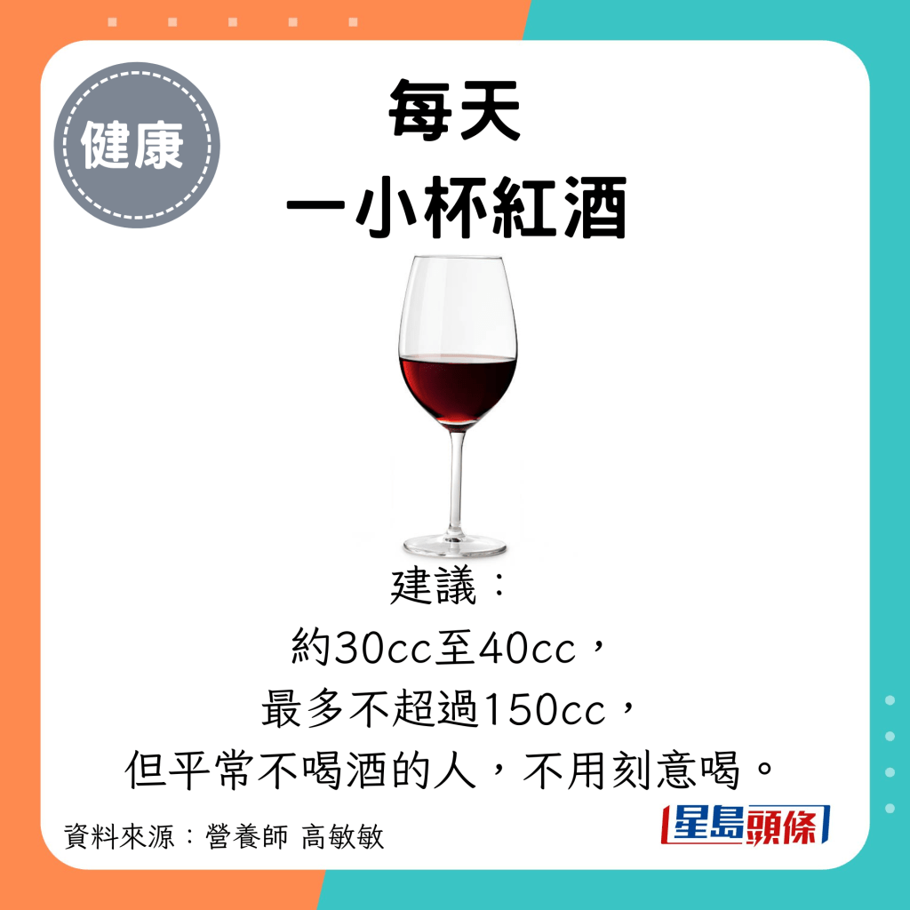 每天 一小杯红酒：建议： 约30cc至40cc， 最多不超过150cc， 但平常不喝酒的人，不用刻意喝。