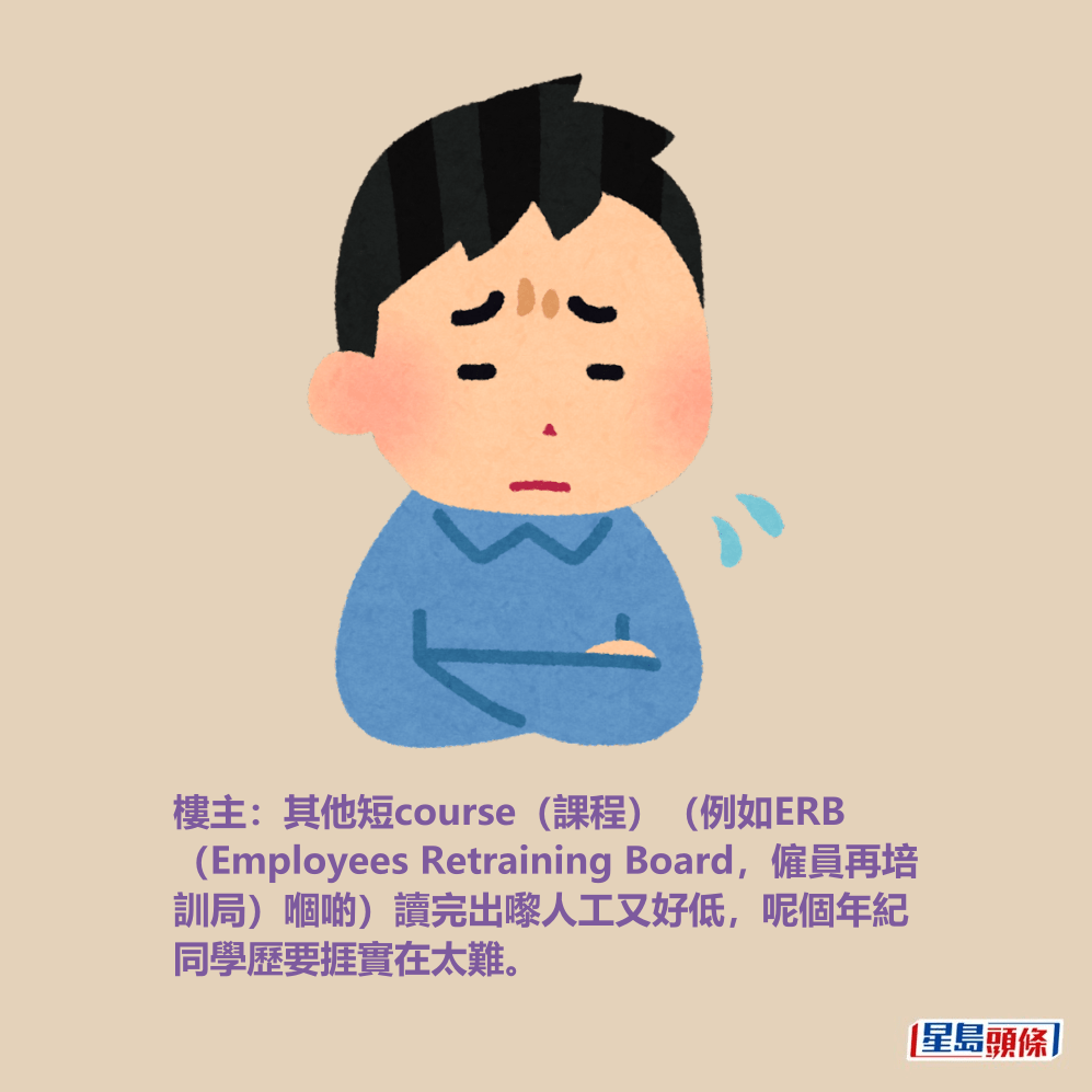樓主:其他短course(課程)(例如ERB (Employees Retraining Board,僱員再培 訓局)嗰啲)讀完出嚟人工又好低,呢 個年紀同學歷要捱實在太難。 樓主:其他短course(課程)(例如ERB (Employees Retraining Board,僱員再培 訓局)嗰啲)讀完出嚟人工又好低,呢 個年紀同學歷要捱實在太難。