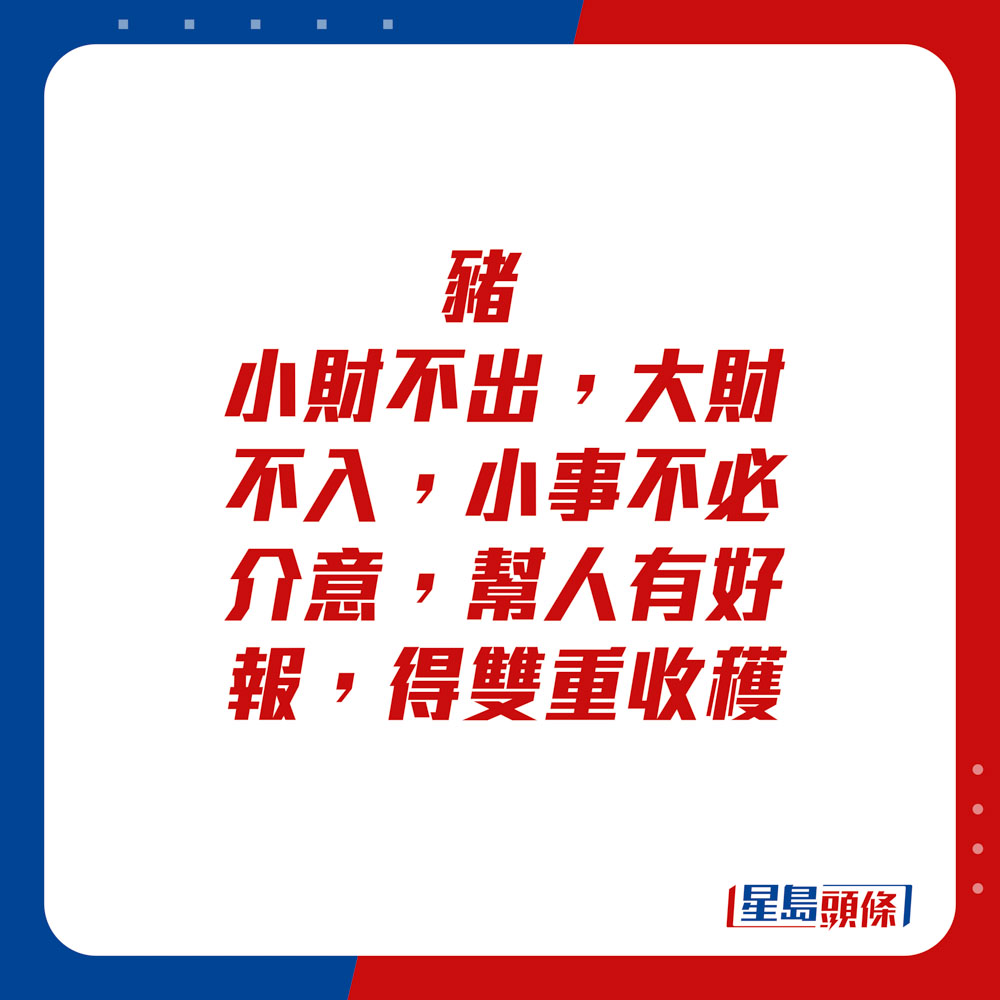 生肖运程 - 猪：小财不出，大财不入。小事不必介意，帮人有好报，得双重收获。