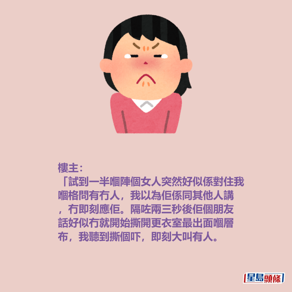 樓主: 「試到一半嗰陣個女人突然好似係對住我 嗰格問有冇人,我以為佢係同其他人講 ,冇即刻應佢。隔咗兩三秒後佢個朋友 話好似冇就開始撕開更衣室最出面嗰層 布,我聽到撕個吓,即刻大叫有人。 樓主: 「試到一半嗰陣個女人突然好似係對住我 嗰格問有冇人,我以為佢係同其他人講 ,冇即刻應佢。隔咗兩三秒後佢個朋友 話好似冇就開始撕開更衣室最出面嗰層 布,我聽到撕個吓,即刻大叫有人。