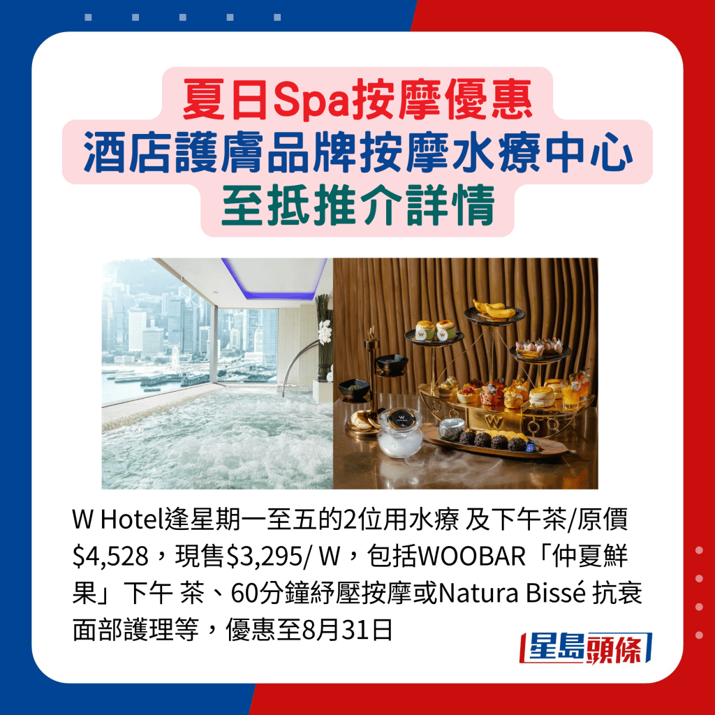 W Hotel逢星期一至五的2位用水疗 及下午茶/原价$4,528，现售$3,295/ W，包括WOOBAR「仲夏鲜果」下午 茶、60分钟纾压按摩或Natura Bissé 抗衰面部护理等，优惠至8月31日