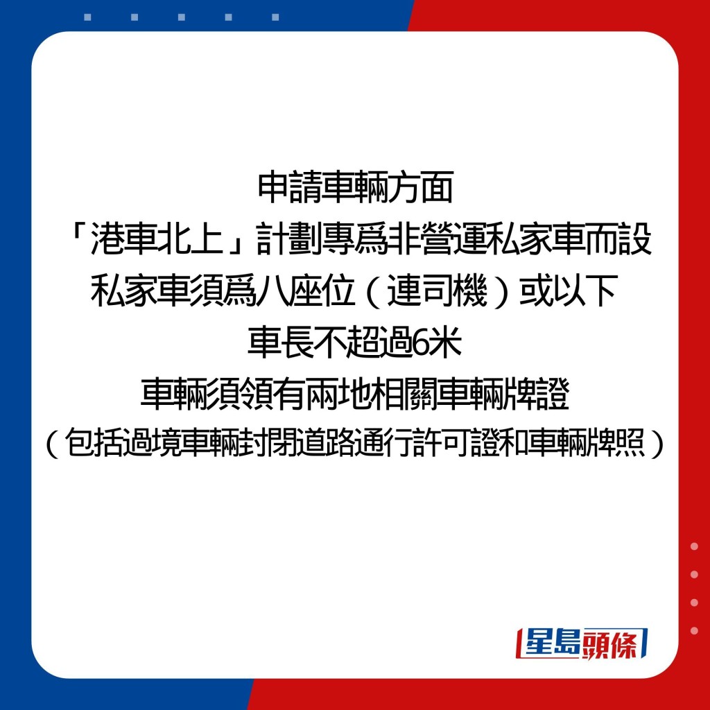 至於申請車輛方面，「港車北上」計劃專爲非營運私家車而設，私家車須爲八座位（連司機）或以下，車長不超過六米，車輛須領有兩地相關車輛牌證