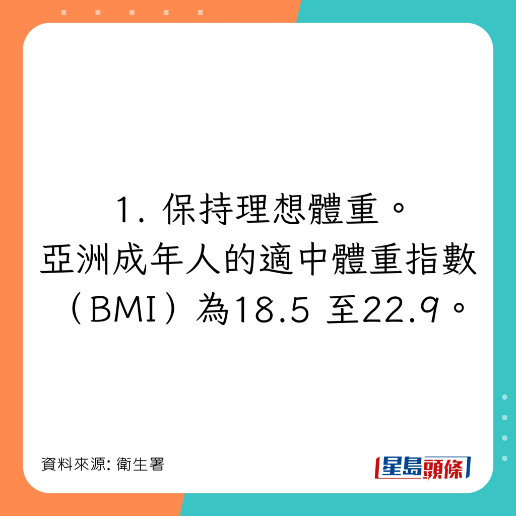 保持理想體重。亞洲成年人的適中體重指標（Body Mass Index, BMI）為18.5至22.9*。
