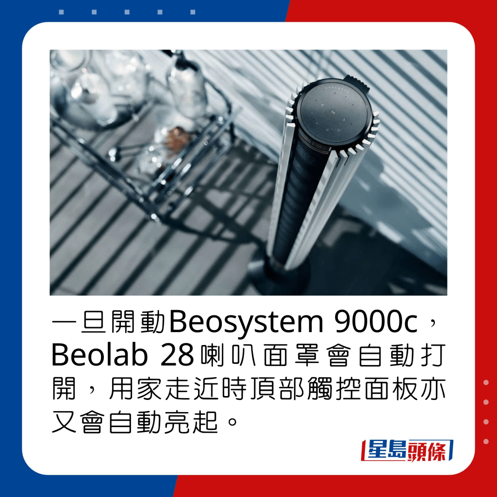 一旦開動Beosystem 9000c，Beolab 28喇叭面罩會自動打開，用家走近時頂部觸控面板亦又會自動亮起。