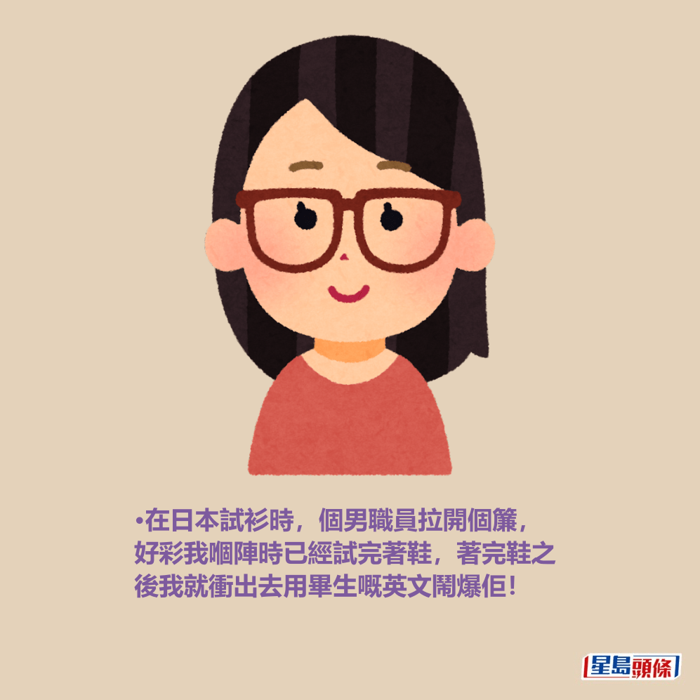 •在日本試衫時,個男職員拉開個簾, 好彩我嗰陣時已經試完著鞋,著完鞋之 後我就衝出去用畢生嘅英文鬧爆佢! •在日本試衫時,個男職員拉開個簾, 好彩我嗰陣時已經試完著鞋,著完鞋之 後我就衝出去用畢生嘅英文鬧爆佢!