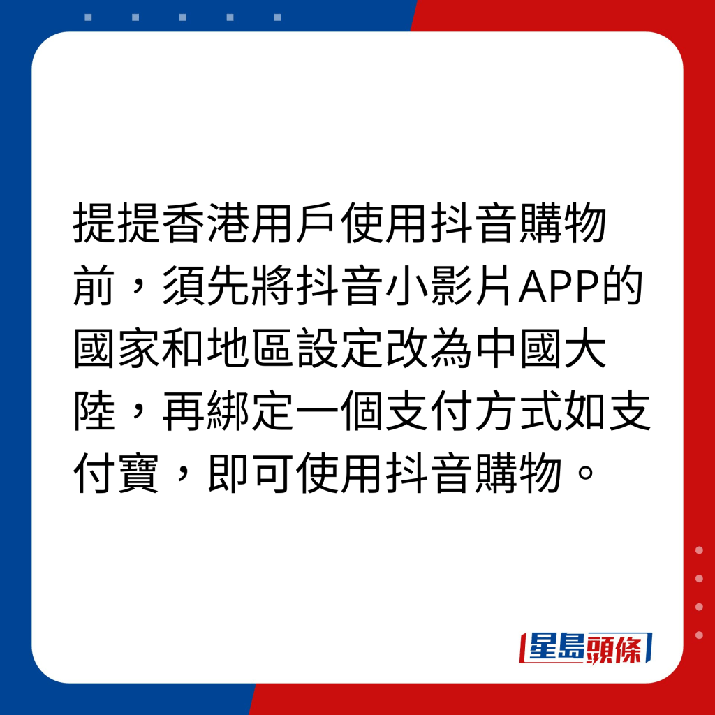 提提香港用户使用抖音购物前，须先将抖音小影片APP的国家和地区设定改为中国大陆，再绑定一个支付方式如支付宝，即可使用抖音购物。