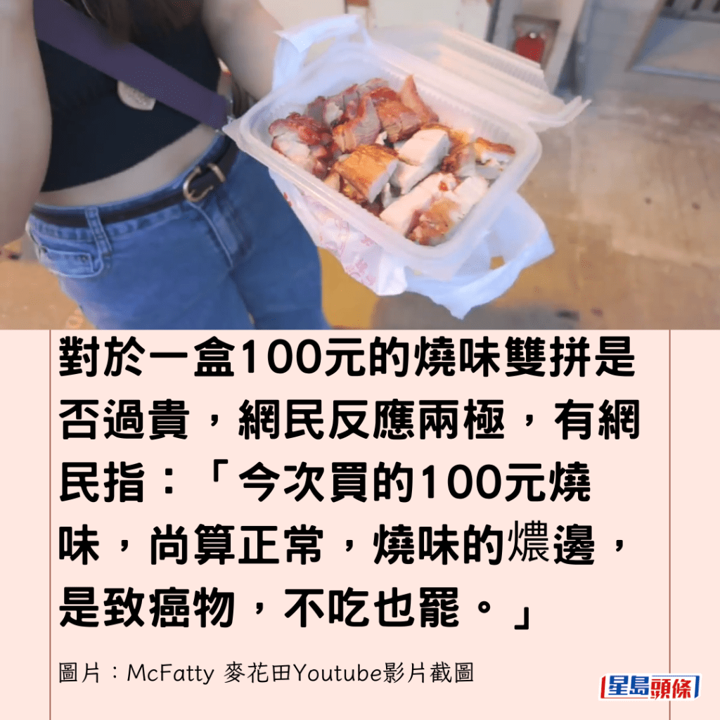  对于一盒100元的烧味双拼是否过贵，网民反应两极，有网民指：「今次买的100元烧味，尚算正常，烧味的燶边，是致癌物，不吃也罢。」