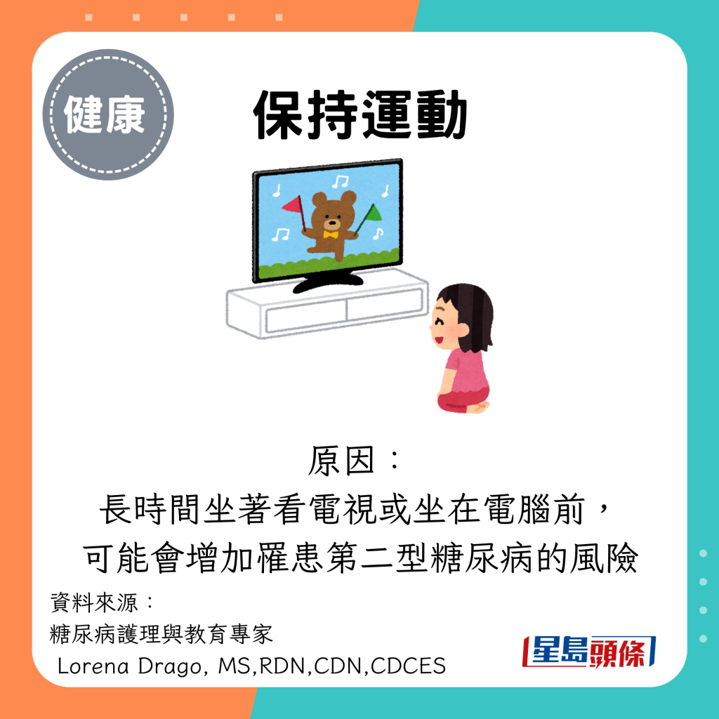 保持运动：原因： 长时间坐著看电视或坐在电脑前， 可能会增加罹患第二型糖尿病的风险