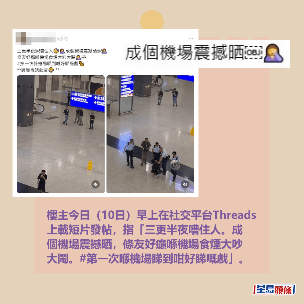 樓主今日(10日)早上在社交平台Threads 上載短片發帖,指「三更半夜嘈住人。成 個機場震撼晒,條友好癲喺機場食煙大吵 大鬧。#第一次喺機場睇到咁好睇嘅戲」。Threads截圖 樓主今日(10日)早上在社交平台Threads 上載短片發帖,指「三更半夜嘈住人。成 個機場震撼晒,條友好癲喺機場食煙大吵 大鬧。#第一次喺機場睇到咁好睇嘅戲」。Threads截圖