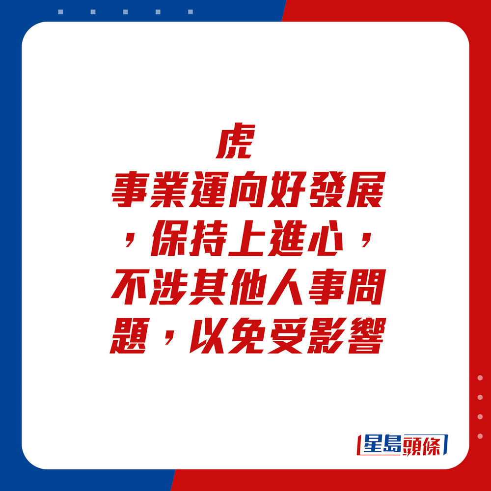 生肖运程 - 	虎：	事业运向好发展，保持上进心，不涉其他人事问题，以免受影响。