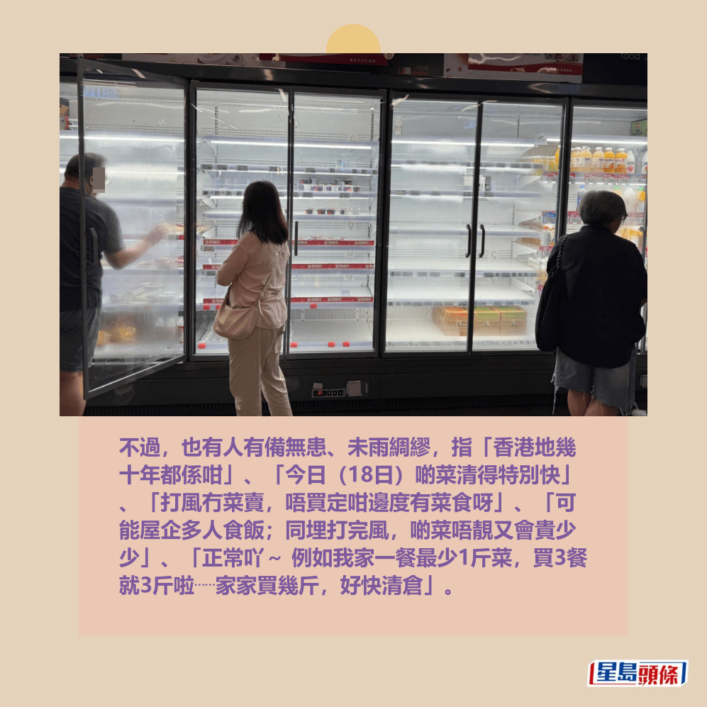 不過,也有人有備無患、未雨綢繆,指「香港地幾 十年都係咁」、「今日(18日)啲菜清得特別快」 、「打風冇菜賣,唔買定咁邊度有菜食呀」、「可 能屋企多人食飯;同埋打完風,啲菜唔靚又會貴少 少」、「正常吖~ 例如我家一餐最少1斤菜,買3餐 就3斤啦⋯⋯家家買幾斤,好快清倉」。Threads截圖 不過,也有人有備無患、未雨綢繆,指「香港地幾 十年都係咁」、「今日(18日)啲菜清得特別快」 、「打風冇菜賣,唔買定咁邊度有菜食呀」、「可 能屋企多人食飯;同埋打完風,啲菜唔靚又會貴少 少」、「正常吖~ 例如我家一餐最少1斤菜,買3餐 就3斤啦⋯⋯家家買幾斤,好快清倉」。Threads截圖 