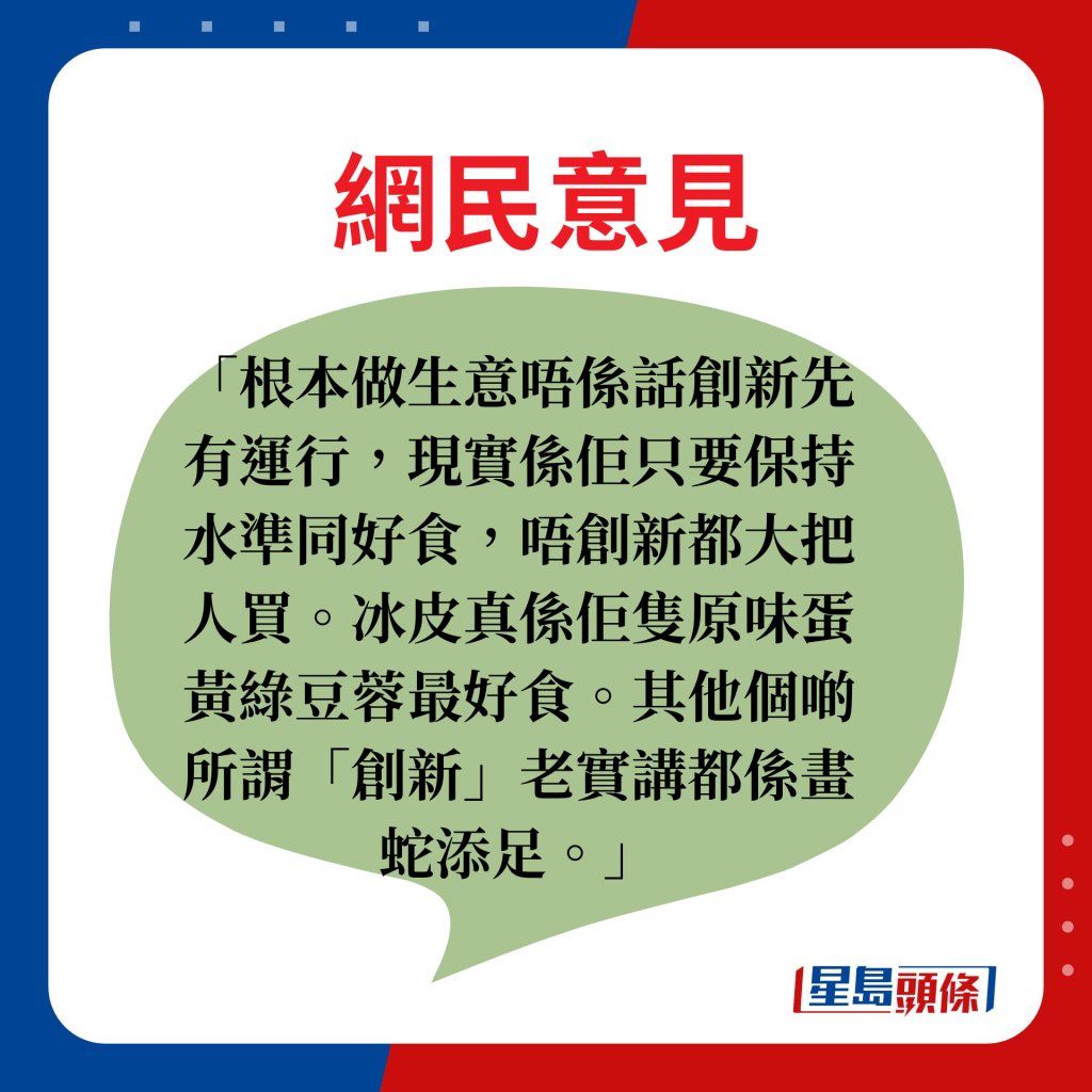 網民意見：根本做生意唔係話創新先有運行，現實係佢只要保持水準同好食，唔創新都大把人買。冰皮真係佢隻原味蛋黃綠豆蓉最好食。其他個啲所謂「創新」老實講都係畫蛇添足。