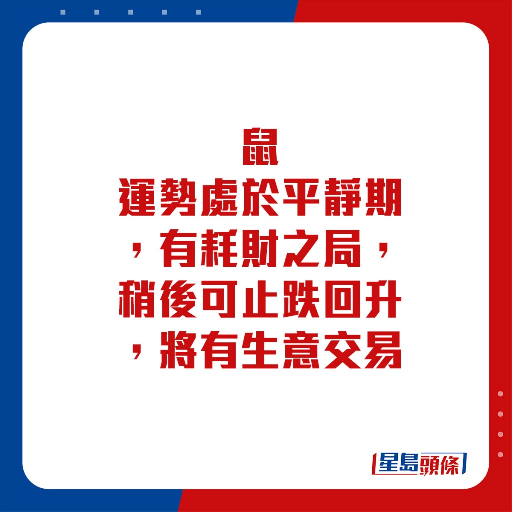 生肖運程 - 	鼠：	運勢處於平靜期，有耗財之局，稍後可止跌回升，將有生意交易。