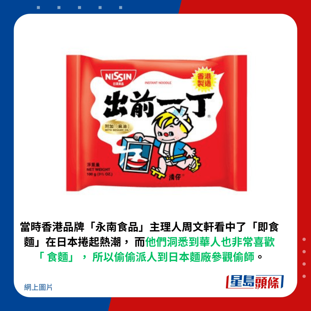 当时香港品牌「永南食品」主理人周文轩看中了「即食面」在日本卷起热潮，他们洞悉到华人也非常喜欢「食面」，所以偷偷派人到日本面厂参观偷师