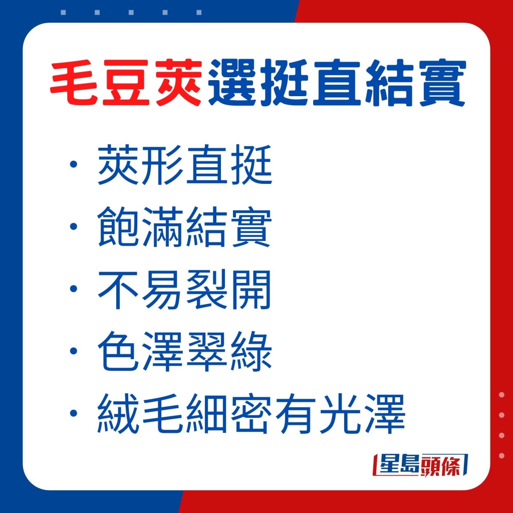 購買毛豆莢的話,應揀豆莢形直挺、飽滿結實及不易裂開,並選色澤翠綠而絨毛細密有光澤的毛豆莢