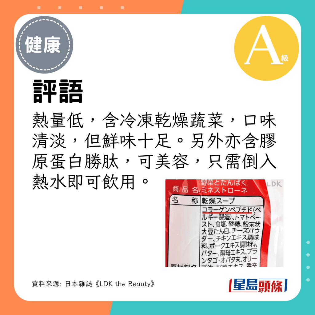 評語：熱量低，含冷凍乾燥蔬菜，口味清淡，但鮮味十足。另外亦含膠原蛋白勝肽，可美容，只需倒入熱水即可飲用。