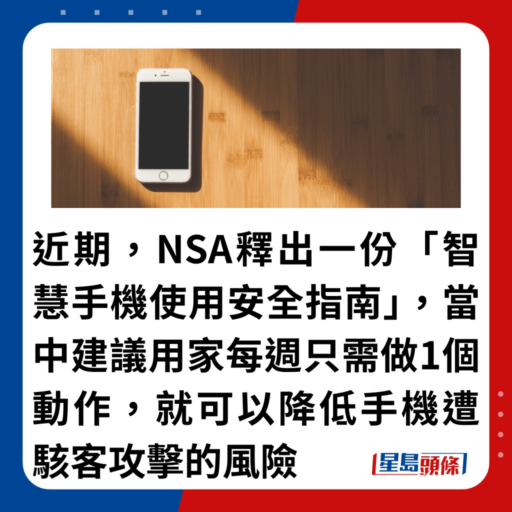 近期，NSA释出一份「智慧手机使用安全指南」，当中建议用家每周只需做1个动作，就可以降低手机遭骇客攻击的风险