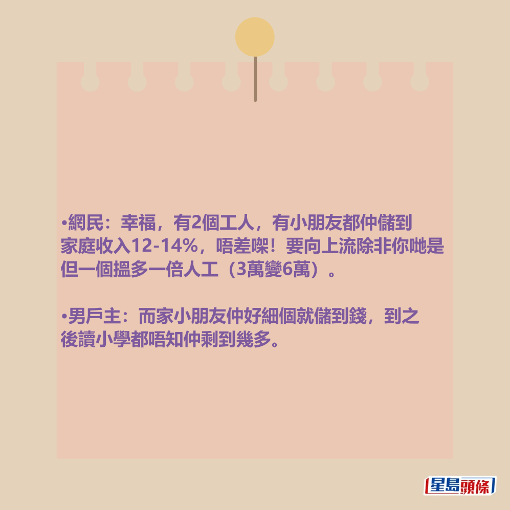 •網民:幸福,有2個工人,有小朋友都仲儲到 家庭收入12-14%,唔差㗎!要向上流除非你哋是 但一個搵多一倍人工(3萬變6萬)。 •男戶主:而家小朋友仲好細個就儲到錢,到之 後讀小學都唔知仲剩到幾多。 •網民:幸福,有2個工人,有小朋友都仲儲到 家庭收入12-14%,唔差㗎!要向上流除非你哋是 但一個搵多一倍人工(3萬變6萬)。 •男戶主:而家小朋友仲好細個就儲到錢,到之 後讀小學都唔知仲剩到幾多。