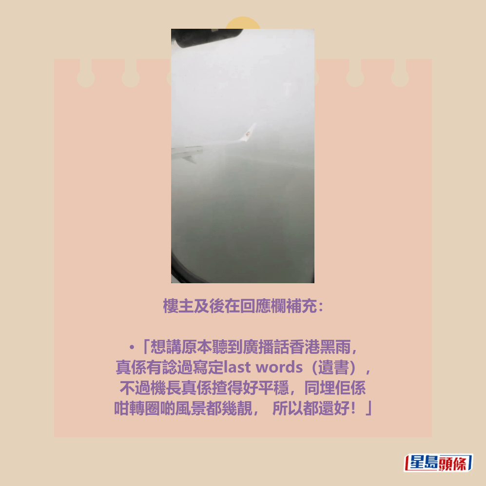 樓主及後在回應欄補充：  •「想講原本聽到廣播話香港黑雨， 真係有諗過寫定last words（遺書）， 不過機長真係揸得好平穩，同埋佢係 咁轉圈啲風景都幾靚， 所以都還好！」Threads截圖