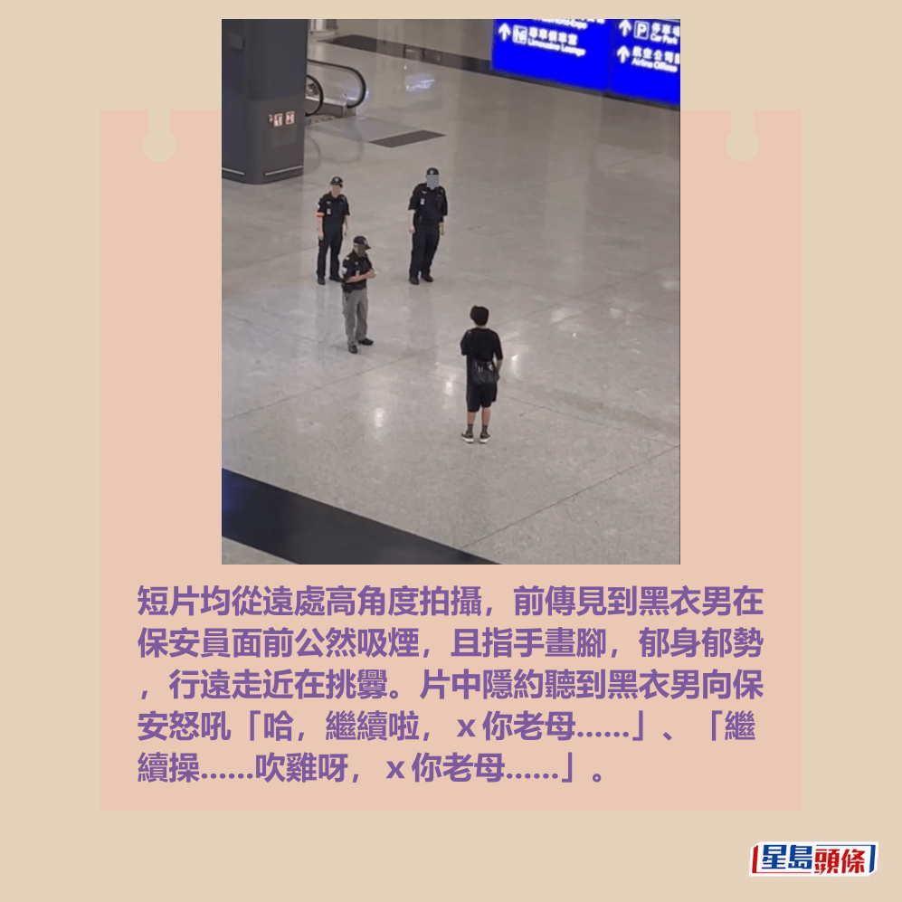 短片均從遠處高角度拍攝,前傳見到黑衣男在 保安員面前公然吸煙,且指手畫腳,郁身郁勢 ,行遠走近在挑釁。片中隱約聽到黑衣男向保 安怒吼「哈,繼續啦,x你老母......」、「繼 續操......吹雞呀,x你老母......」。Threads截圖 短片均從遠處高角度拍攝,前傳見到黑衣男在 保安員面前公然吸煙,且指手畫腳,郁身郁勢 ,行遠走近在挑釁。片中隱約聽到黑衣男向保 安怒吼「哈,繼續啦,x你老母......」、「繼 續操......吹雞呀,x你老母......」。Threads截圖