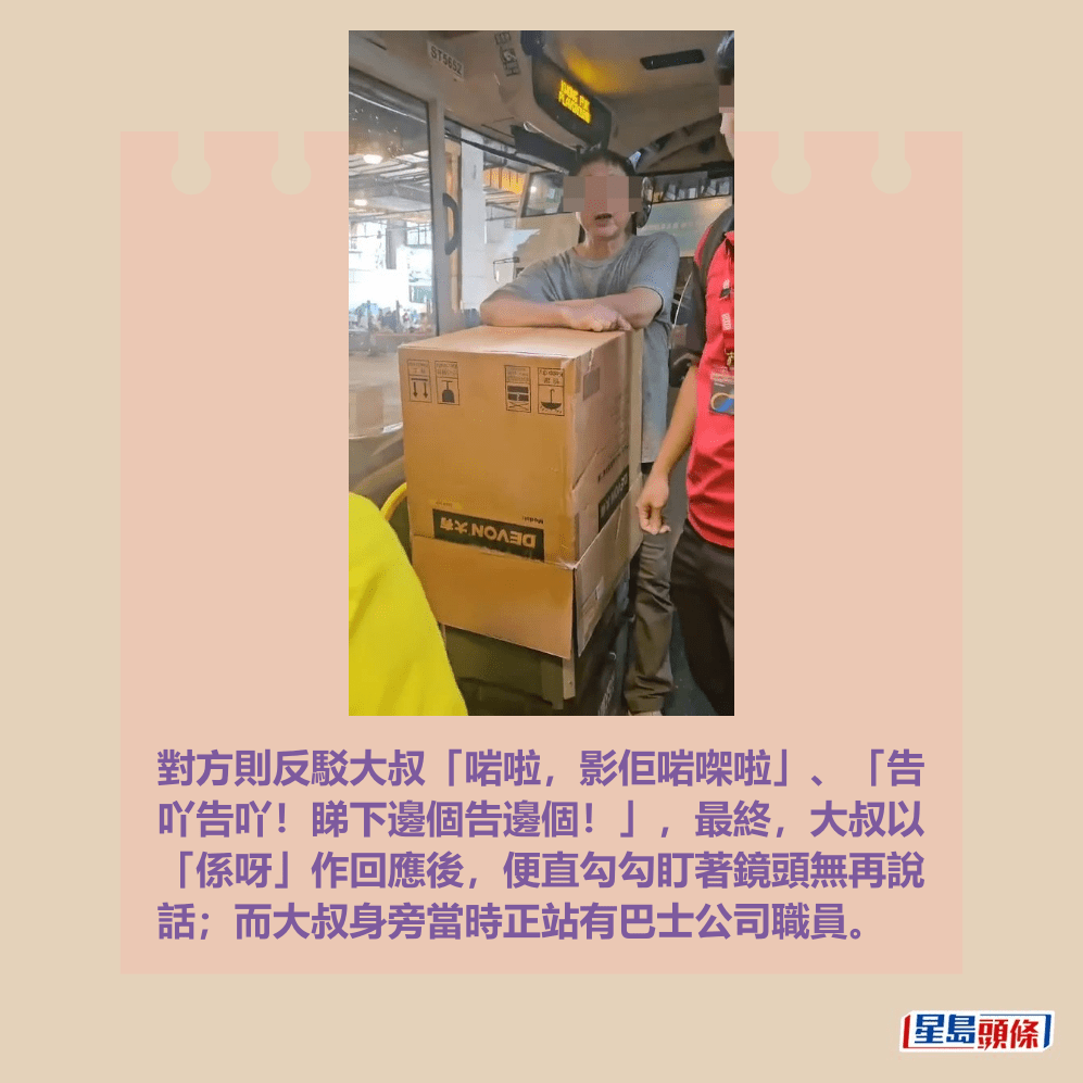 對方則反駁大叔「啱啦,影佢啱㗎啦」、「告 吖告吖!睇下邊個告邊個!」,最終,大叔以 「係呀」作回應後,便直勾勾盯著鏡頭無再說 話;而大叔身旁當時正站有巴士公司職員。fb「大埔 TAI PO」截圖 對方則反駁大叔「啱啦,影佢啱㗎啦」、「告 吖告吖!睇下邊個告邊個!」,最終,大叔以 「係呀」作回應後,便直勾勾盯著鏡頭無再說 話;而大叔身旁當時正站有巴士公司職員。fb「大埔 TAI PO」截圖