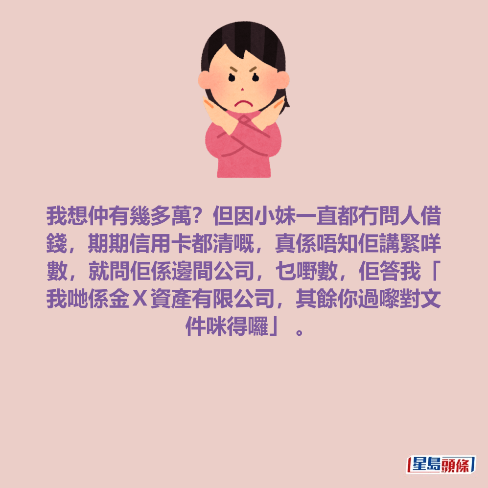 我想仲有幾多萬？但因小妹一直都冇問人借 錢，期期信用卡都清嘅，真係唔知佢講緊咩 數，就問佢係邊間公司，乜嘢數，佢答我「 我哋係金Ｘ資產有限公司，其餘你過嚟對文 件咪得囉」 。
