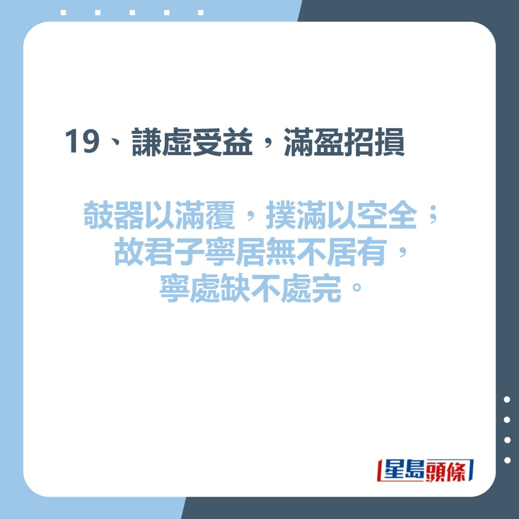 19、謙虛受益，滿盈招損  攲器以滿覆，撲滿以空全;故君子寧居無不居有，寧處缺不處完。