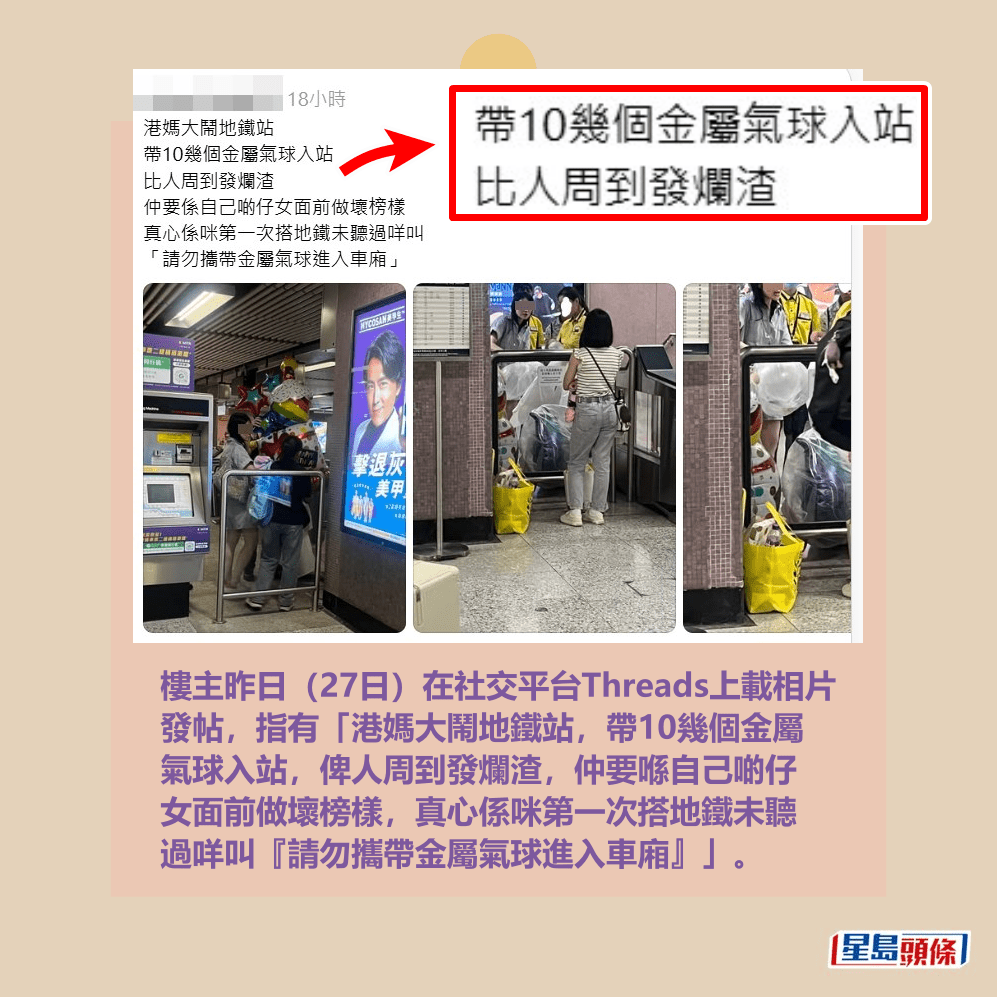 樓主昨日(27日)在社交平台Threads上載相片 發帖,指有「港媽大鬧地鐵站,帶10幾個金屬 氣球入站,俾人周到發爛渣,仲要喺自己啲仔 女面前做壞榜樣,真心係咪第一次搭地鐵未聽 過咩叫『請勿攜帶金屬氣球進入車廂』」。Threads截圖 樓主昨日(27日)在社交平台Threads上載相片 發帖,指有「港媽大鬧地鐵站,帶10幾個金屬 氣球入站,俾人周到發爛渣,仲要喺自己啲仔 女面前做壞榜樣,真心係咪第一次搭地鐵未聽 過咩叫『請勿攜帶金屬氣球進入車廂』」。Threads截圖