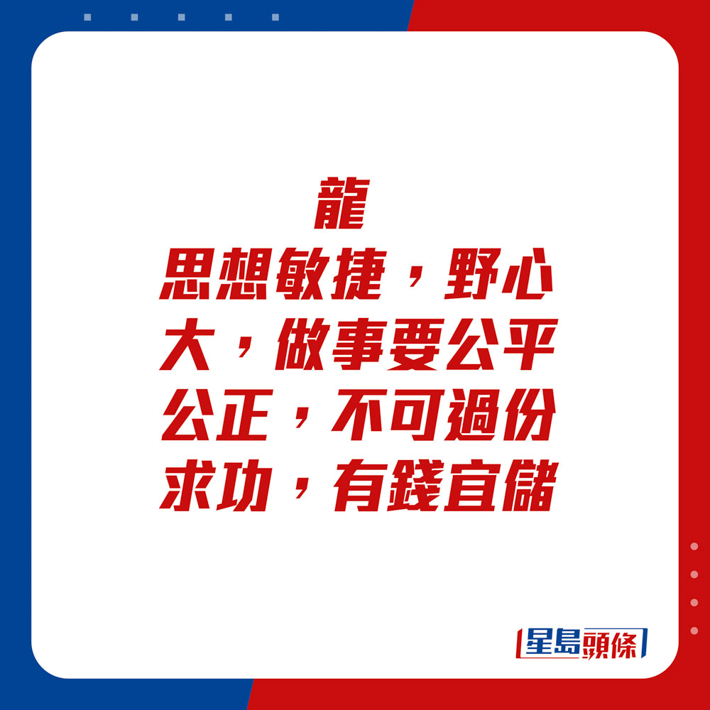 生肖運程 - 	龍：	思想敏捷，野心大。做事要公平公正，不可過份求功。有錢宜儲。