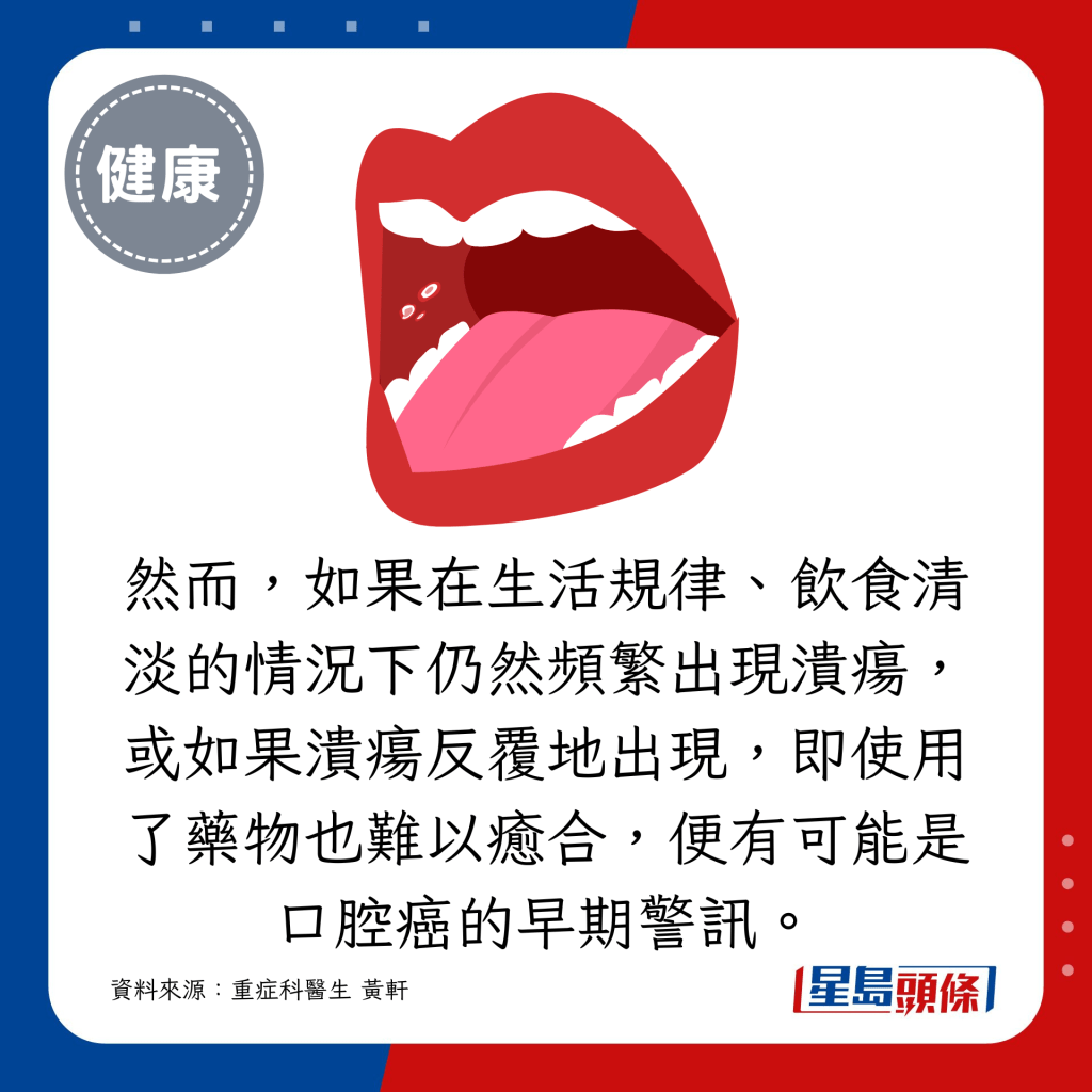 然而，如果在生活规律、饮食清淡的情况下仍然频繁出现溃疡，或如果溃疡反覆地出现，即使用了药物也难以愈合，便有可能是口腔癌的早期警讯。