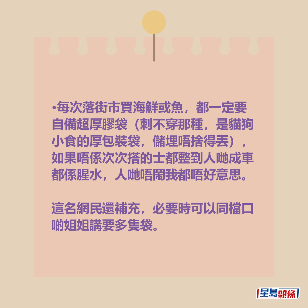 •每次落街市買海鮮或魚,都一定要 自備超厚膠袋(刺不穿那種,是貓狗 小食的厚包裝袋,儲埋唔捨得丟), 如果唔係次次搭的士都整到人哋成車 都係腥水,人哋唔鬧我都唔好意思。 這名網民還補充,必要時可以同檔口 啲姐姐講要多隻袋。 •每次落街市買海鮮或魚,都一定要 自備超厚膠袋(刺不穿那種,是貓狗 小食的厚包裝袋,儲埋唔捨得丟), 如果唔係次次搭的士都整到人哋成車 都係腥水,人哋唔鬧我都唔好意思。 這名網民還補充,必要時可以同檔口 啲姐姐講要多隻袋。