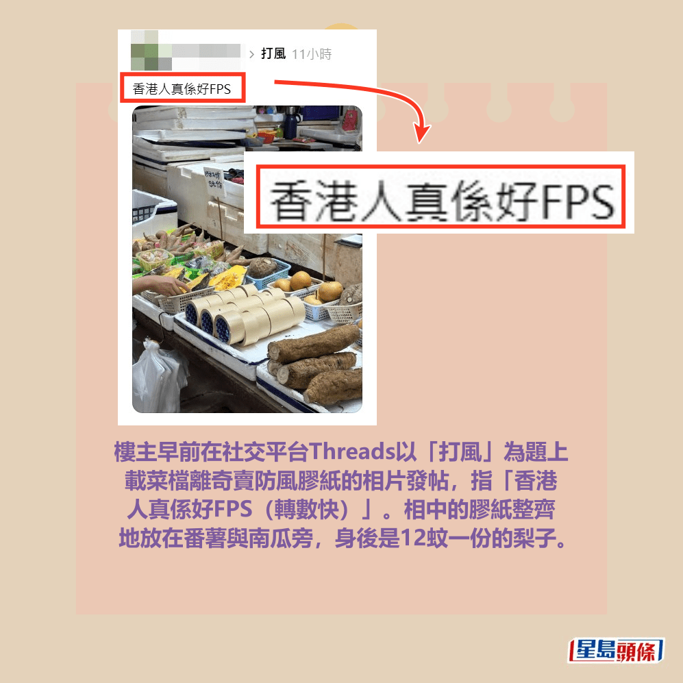 樓主早前在社交平台Threads以「打風」為題上 載菜檔離奇賣防風膠紙的相片發帖,指「香港 人真係好FPS(轉數快)」。相中的膠紙整齊 地放在番薯與南瓜旁,身後是12蚊一份的梨子。Threads截圖 樓主早前在社交平台Threads以「打風」為題上 載菜檔離奇賣防風膠紙的相片發帖,指「香港 人真係好FPS(轉數快)」。相中的膠紙整齊 地放在番薯與南瓜旁,身後是12蚊一份的梨子。Threads截圖