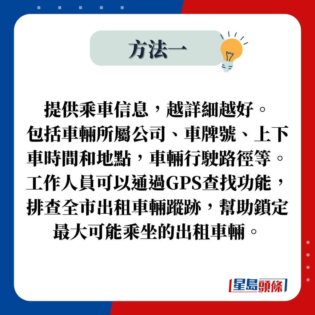 提供乘車信息，越詳細越好。 包括車輛所屬公司、車牌號、上下車時間和地點，車輛行駛路徑等。 工作人員可以通過GPS查找功能，排查全市出租車輛蹤跡，幫助鎖定最大可能乘坐的出租車輛。