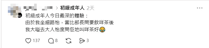 也有「初級大人」分享在家庭飲茶的場合,被安排坐「細路枱」,部長詢問要喝什麼茶時,他們的下意識反應是轉頭向「大人桌」求救。 也有「初級大人」分享在家庭飲茶的場合,被安排坐「細路枱」,部長詢問要喝什麼茶時,他們的下意識反應是轉頭向「大人桌」求救。