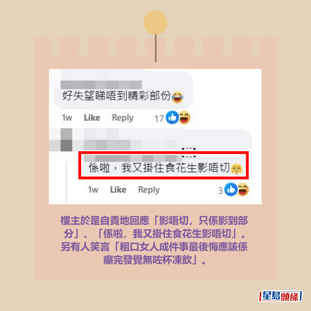 樓主於是自責地回應「影唔切，只係影到部 分」、「係啦，我又掛住食花生影唔切」。 另有人笑言「粗口女人成件事最後悔應該係 癲完發覺無咗杯凍飲」。fb「將軍澳主場」截圖