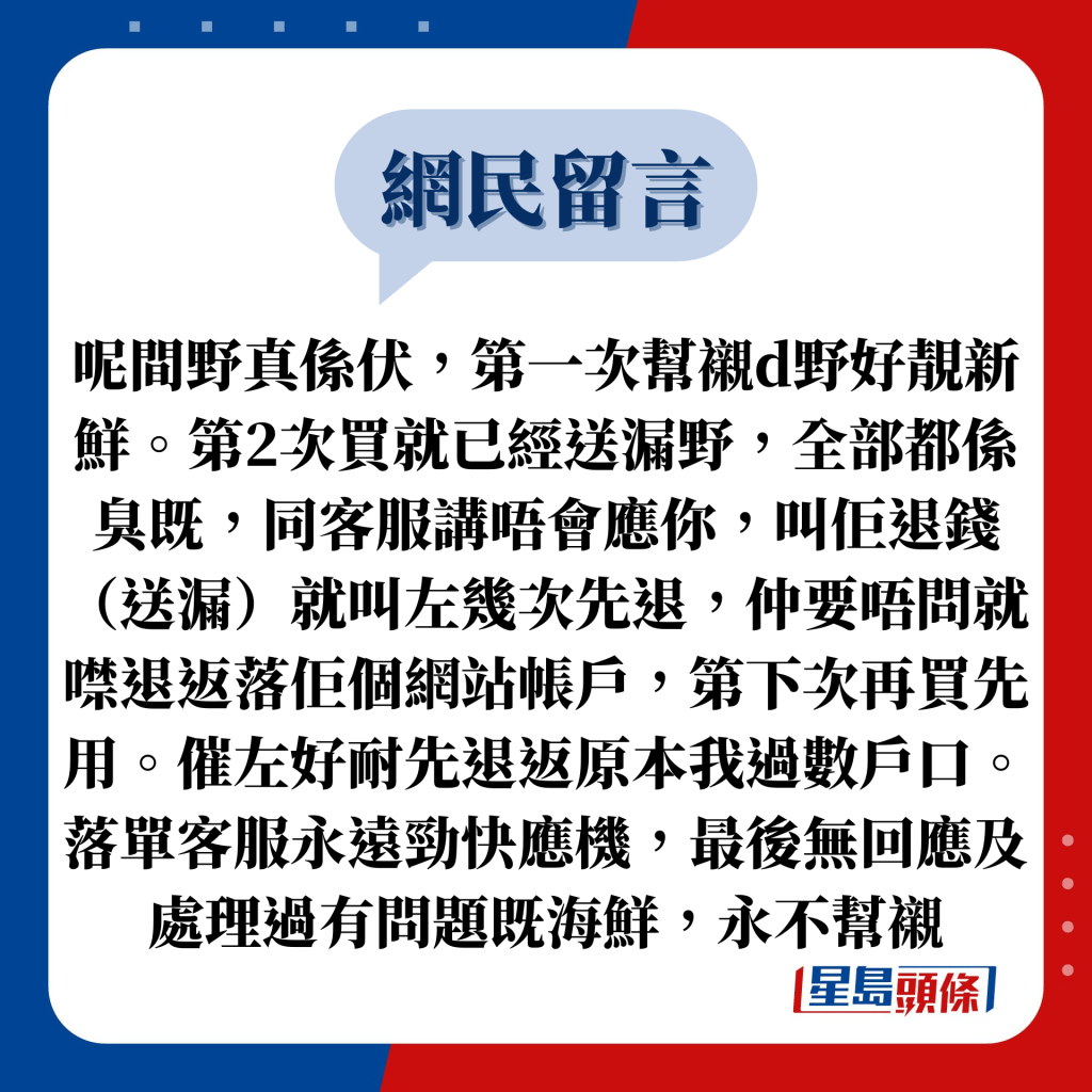 網民留言：呢間野真係伏，第一次幫襯d野好靚新鮮。第2次買就已經送漏野，全部都係臭既，同客服講唔會應你，叫佢退錢（送漏）就叫左幾次先退，仲要唔問就噤退返落佢個網站帳戶，第下次再買先用。催左好耐先退返原本我過數戶口。落單客服永遠勁快應機，最後無回應及處理過有問題既海鮮，永不幫襯