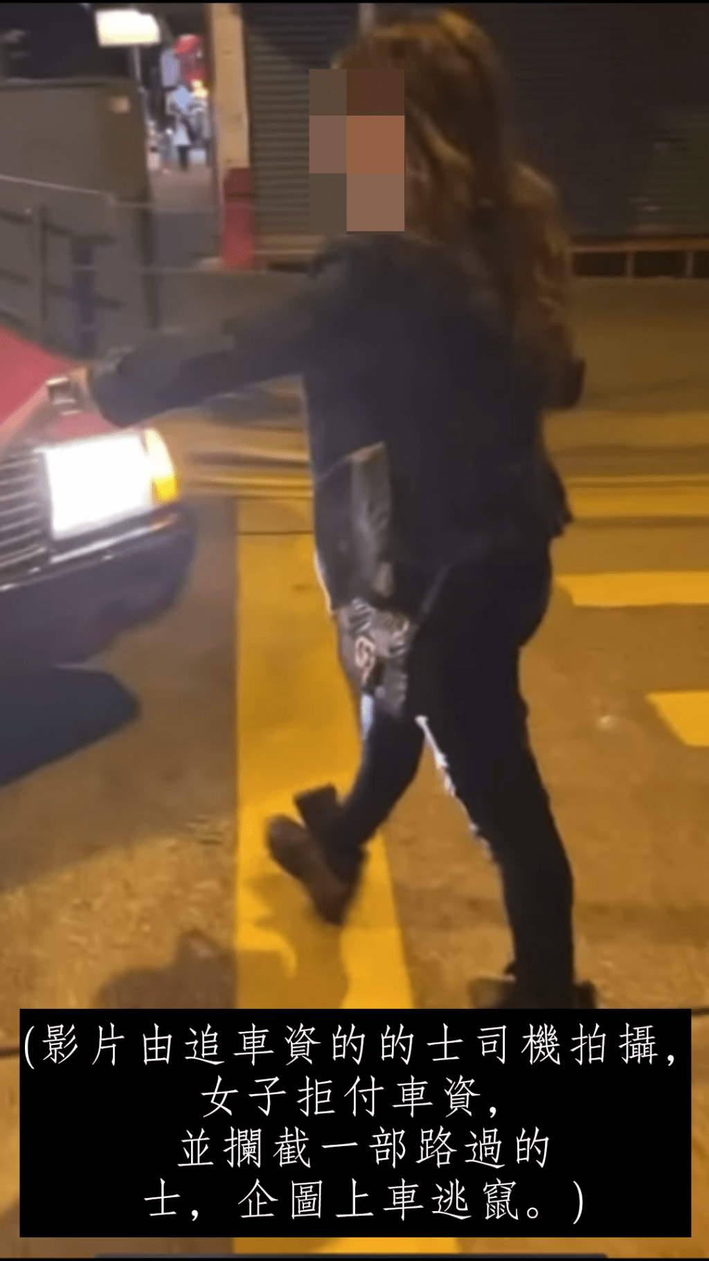 (影片由追车资的的士司机拍摄，女子拒付车资，并拦截一部路过的士，企图上车逃窜。)