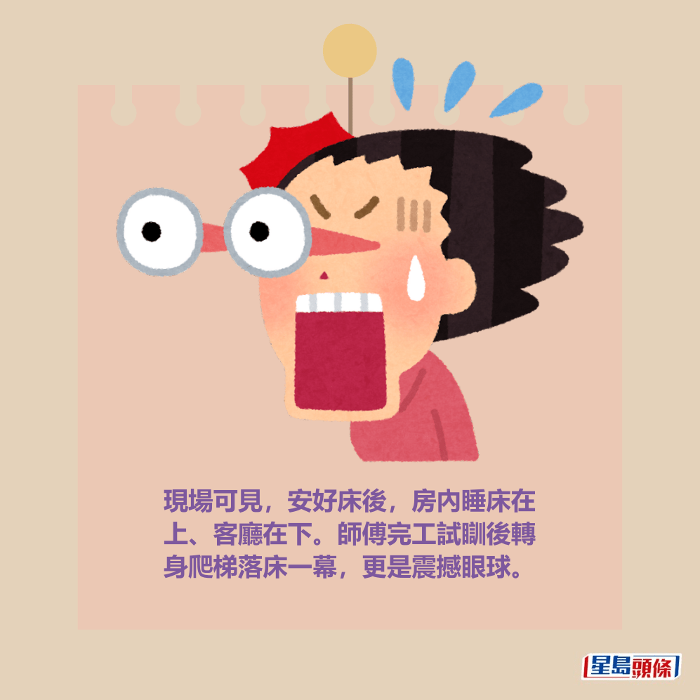 現場可見,安好床後,房內睡床在 上、客廳在下。師傅完工試瞓後轉 身爬梯落床一幕,更是震撼眼球。 現場可見,安好床後,房內睡床在 上、客廳在下。師傅完工試瞓後轉 身爬梯落床一幕,更是震撼眼球。