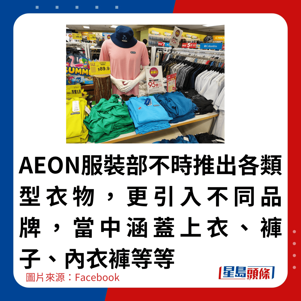 AEON服裝部不時推出各類型衣物，更引入不同品牌，當中涵蓋上衣、褲子、內衣褲等等