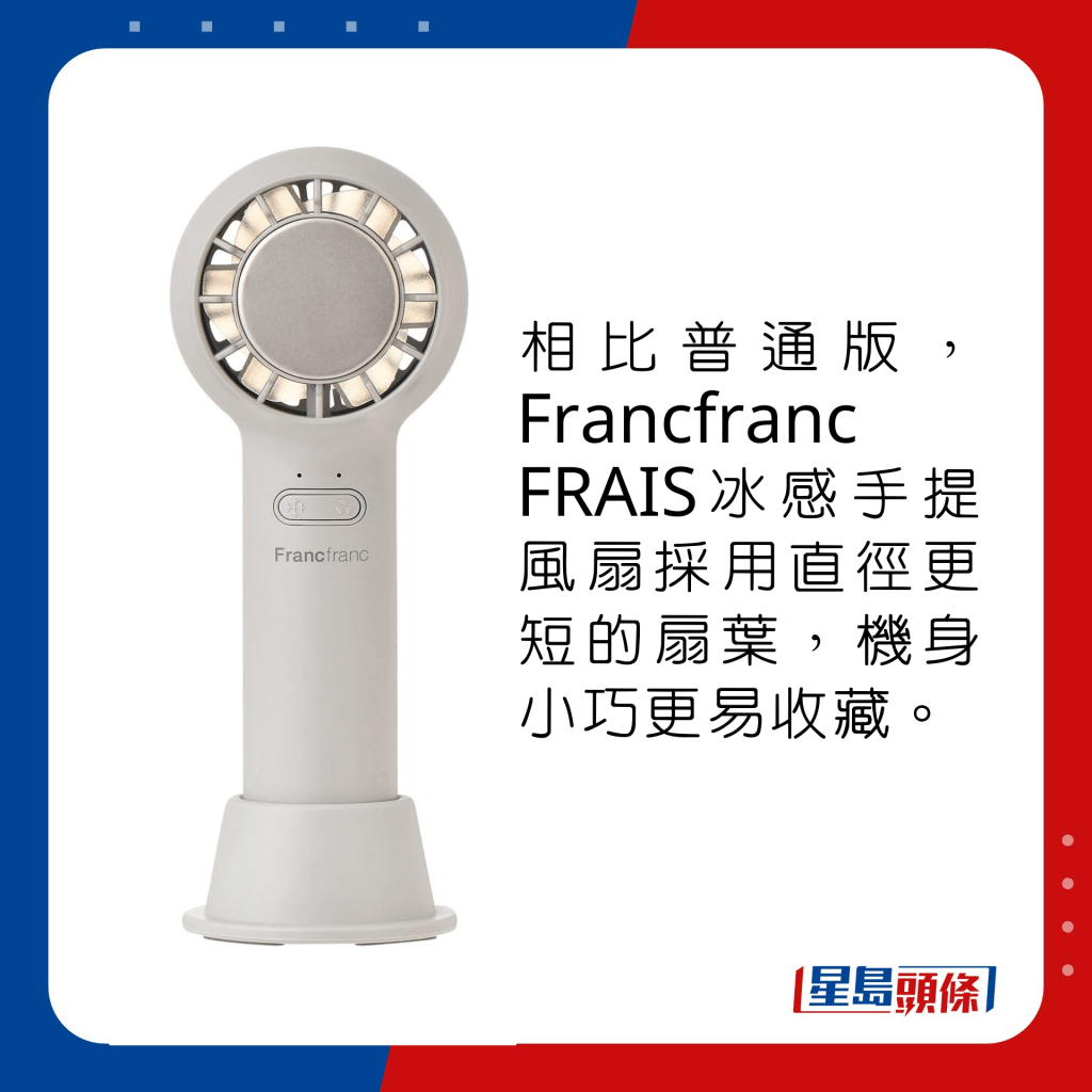 相比普通版，Francfranc FRAIS冰感手提風扇採用直徑更短的扇葉，機身小巧更易收藏。